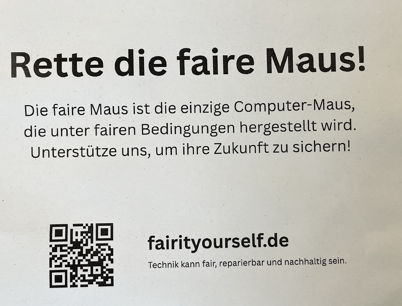 Rette die faire Maus! Die faire Maus ist die einzige Computer-Maus, die unter fairen Bedingungen hergestellt wird. Unterstütze uns, um ihre Zukunft zu sichern! fairityourself.de Technik kann fair, reparierbar und nachhaltig sein.